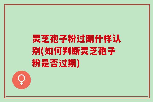 灵芝孢子粉过期什样认别(如何判断灵芝孢子粉是否过期) 灵芝孢子粉过期什样认别(如何判断灵芝孢子粉是否过期)