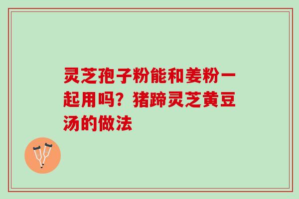 灵芝孢子粉能和姜粉一起用吗？猪蹄灵芝黄豆汤的做法