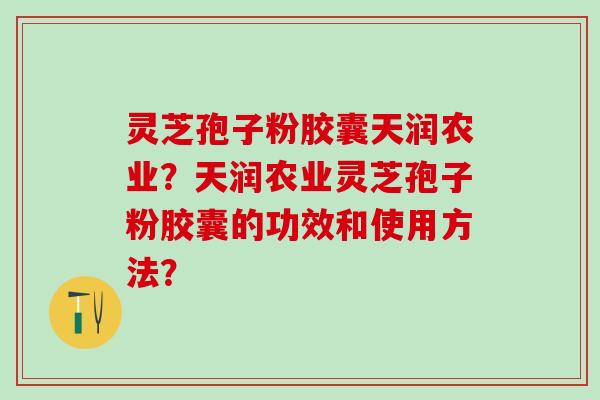 灵芝孢子粉胶囊天润农业？天润农业灵芝孢子粉胶囊的功效和使用方法？