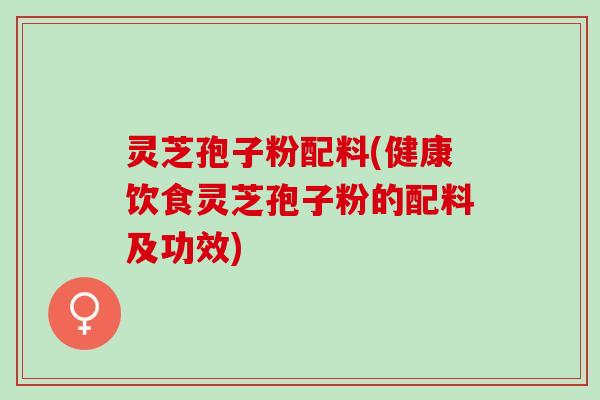 灵芝孢子粉配料(健康饮食灵芝孢子粉的配料及功效)