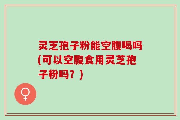 灵芝孢子粉能空腹喝吗(可以空腹食用灵芝孢子粉吗？)