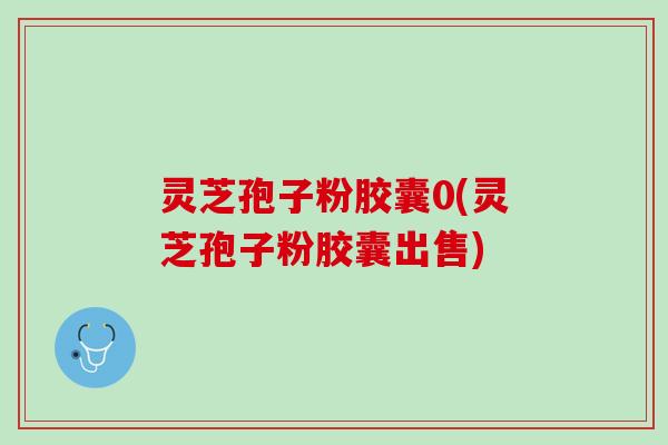 灵芝孢子粉胶囊0(灵芝孢子粉胶囊出售)