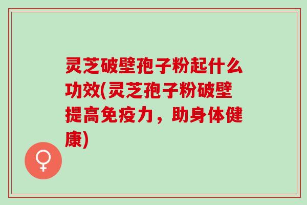 灵芝破壁孢子粉起什么功效(灵芝孢子粉破壁提高免疫力，助身体健康)