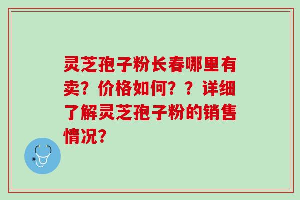 灵芝孢子粉长春哪里有卖？价格如何？？详细了解灵芝孢子粉的销售情况？
