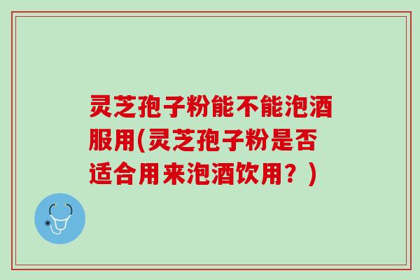 灵芝孢子粉能不能泡酒服用(灵芝孢子粉是否适合用来泡酒饮用？)