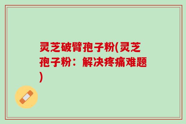 灵芝破臂孢子粉(灵芝孢子粉：解决疼痛难题)