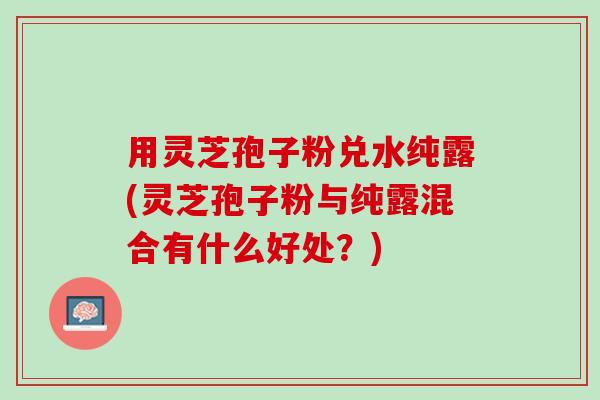 用灵芝孢子粉兑水纯露(灵芝孢子粉与纯露混合有什么好处?) 用灵芝孢子粉兑水纯露(灵芝孢子粉与纯露混合有什么好处?)