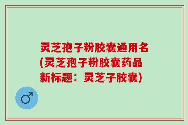 灵芝孢子粉胶囊通用名(灵芝孢子粉胶囊药品新标题：灵芝子胶囊)