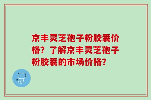 京丰灵芝孢子粉胶囊价格?了解京丰灵芝孢子粉胶囊的市场价格? 京丰灵芝孢子粉胶囊价格?了解京丰灵芝孢子粉胶囊的市场价格?