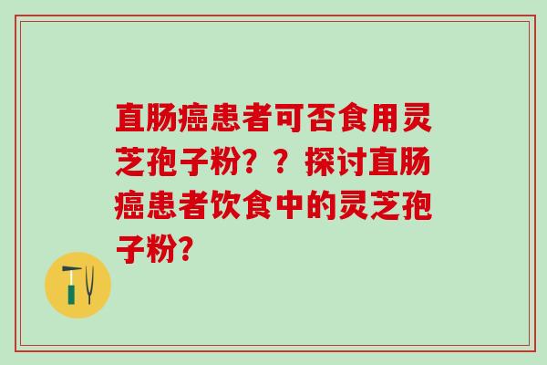 直肠患者可否食用灵芝孢子粉??探讨直肠患者饮食中的灵芝孢子粉? 直肠患者可否食用灵芝孢子粉??探讨直肠患者饮食中的灵芝孢子粉?