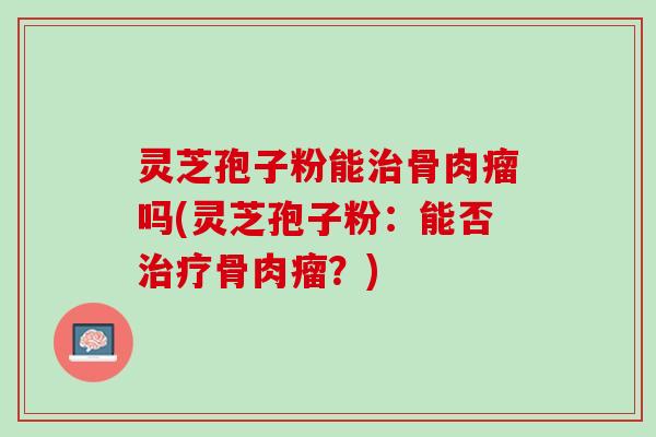 灵芝孢子粉能治骨肉瘤吗(灵芝孢子粉：能否治疗骨肉瘤？)