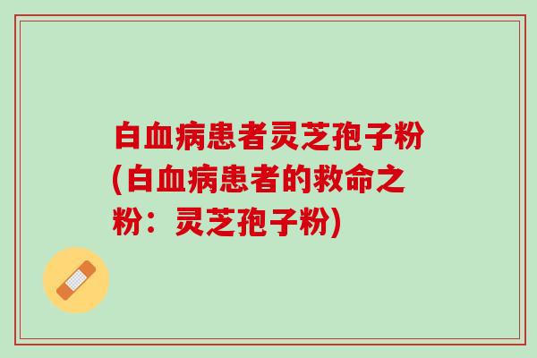 白血病患者灵芝孢子粉(白血病患者的救命之粉：灵芝孢子粉)