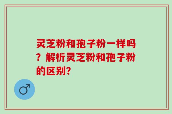 灵芝粉和孢子粉一样吗？解析灵芝粉和孢子粉的区别？