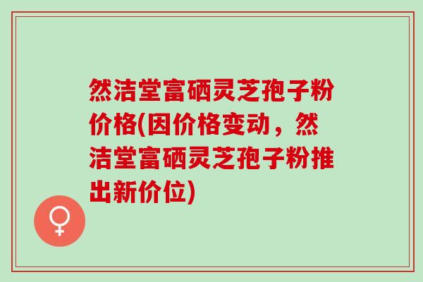 然洁堂富硒灵芝孢子粉价格(因价格变动,然洁堂富硒灵芝孢子粉推出新价位) 然洁堂富硒灵芝孢子粉价格(因价格变动,然洁堂富硒灵芝孢子粉推出新价位)