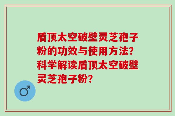 盾顶太空破壁灵芝孢子粉的功效与使用方法?科学解读盾顶太空破壁灵芝孢子粉? 盾顶太空破壁灵芝孢子粉的功效与使用方法?科学解读盾顶太空破壁灵芝孢子粉?