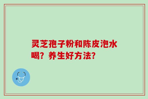 灵芝孢子粉和陈皮泡水喝?养生好方法? 灵芝孢子粉和陈皮泡水喝?养生好方法?