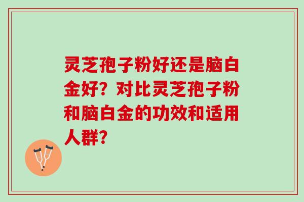 灵芝孢子粉好还是脑白金好?对比灵芝孢子粉和脑白金的功效和适用人群? 灵芝孢子粉好还是脑白金好?对比灵芝孢子粉和脑白金的功效和适用人群?