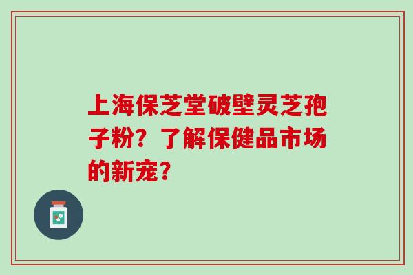 上海保芝堂破壁灵芝孢子粉？了解保健品市场的新宠？
