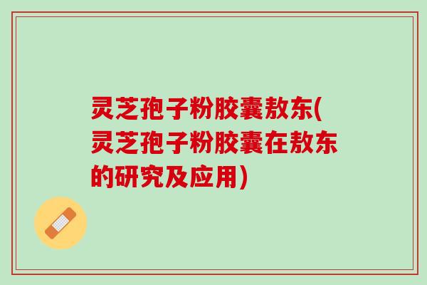灵芝孢子粉胶囊敖东(灵芝孢子粉胶囊在敖东的研究及应用)