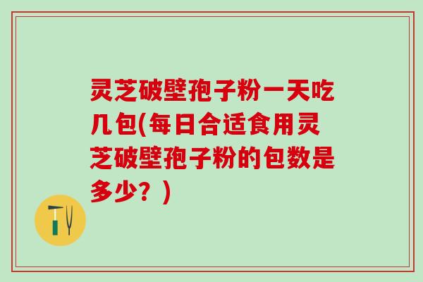 灵芝破壁孢子粉一天吃几包(每日合适食用灵芝破壁孢子粉的包数是多少？)