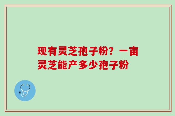 现有灵芝孢子粉？一亩灵芝能产多少孢子粉