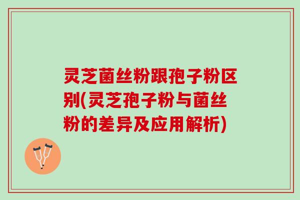 灵芝菌丝粉跟孢子粉区别(灵芝孢子粉与菌丝粉的差异及应用解析)