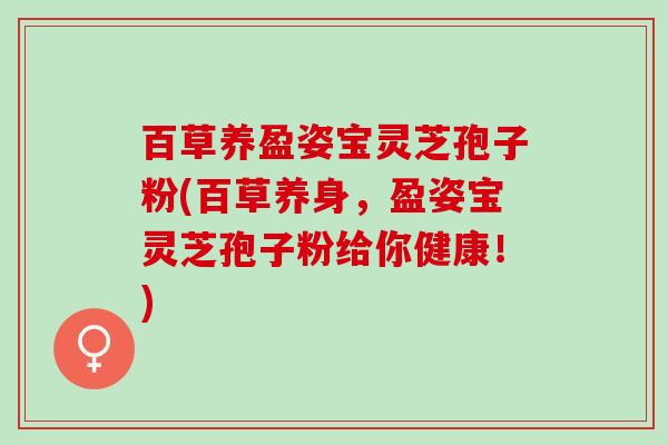 百草养盈姿宝灵芝孢子粉(百草养身,盈姿宝灵芝孢子粉给你健康!) 百草养盈姿宝灵芝孢子粉(百草养身,盈姿宝灵芝孢子粉给你健康!)