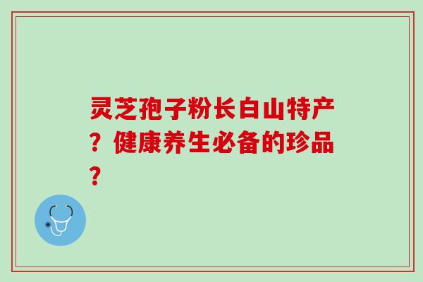 灵芝孢子粉长白山特产？健康养生必备的珍品？