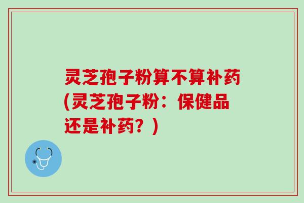 灵芝孢子粉算不算补药(灵芝孢子粉:保健品还是补药?) 灵芝孢子粉算不算补药(灵芝孢子粉:保健品还是补药?)