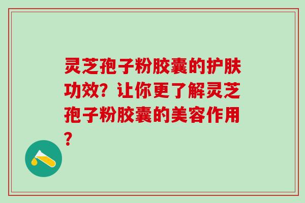灵芝孢子粉胶囊的护肤功效？让你更了解灵芝孢子粉胶囊的美容作用？