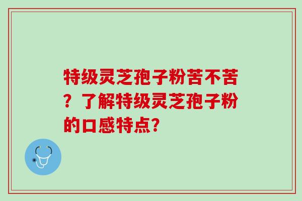 特级灵芝孢子粉苦不苦?了解特级灵芝孢子粉的口感特点? 特级灵芝孢子粉苦不苦?了解特级灵芝孢子粉的口感特点?