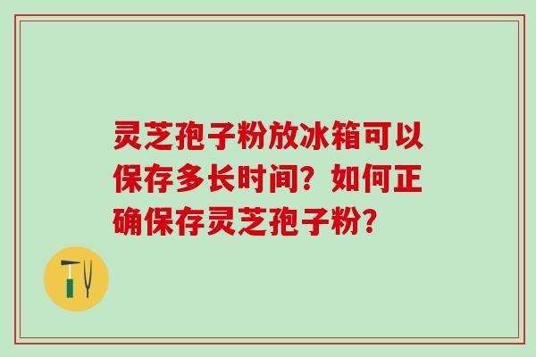 灵芝孢子粉放冰箱可以保存多长时间?如何正确保存灵芝孢子粉? 灵芝孢子粉放冰箱可以保存多长时间?如何正确保存灵芝孢子粉?
