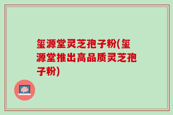 玺源堂灵芝孢子粉(玺源堂推出高品质灵芝孢子粉) 玺源堂灵芝孢子粉(玺源堂推出高品质灵芝孢子粉)