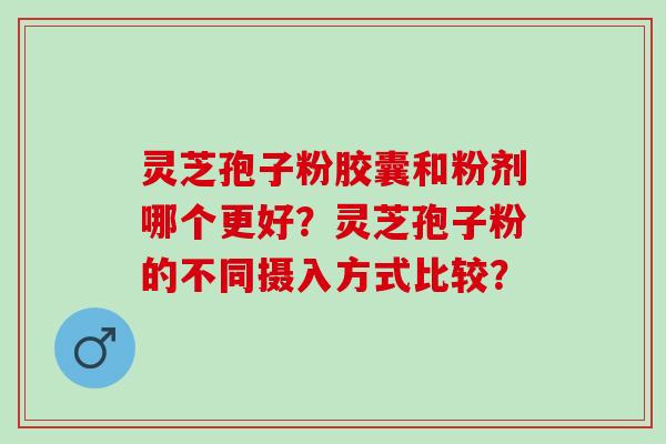 灵芝孢子粉胶囊和粉剂哪个更好?灵芝孢子粉的不同摄入方式比较? 灵芝孢子粉胶囊和粉剂哪个更好?灵芝孢子粉的不同摄入方式比较?
