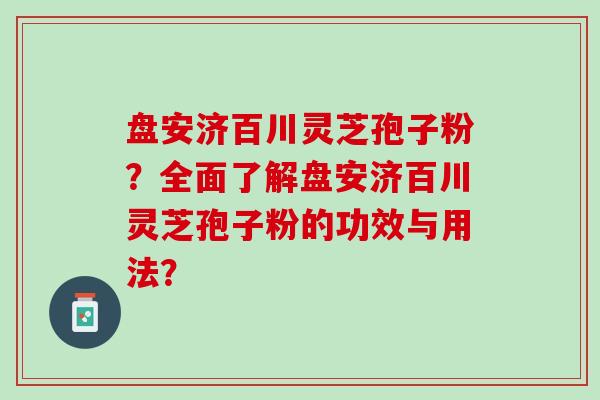 盘安济百川灵芝孢子粉？全面了解盘安济百川灵芝孢子粉的功效与用法？