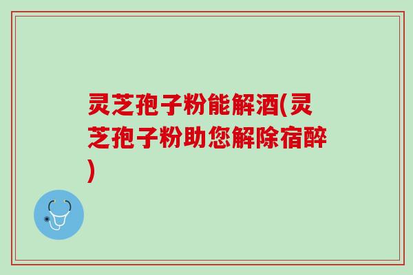 灵芝孢子粉能解酒(灵芝孢子粉助您解除宿醉)