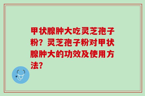 肿大吃灵芝孢子粉?灵芝孢子粉对肿大的功效及使用方法? 肿大吃灵芝孢子粉?灵芝孢子粉对肿大的功效及使用方法?