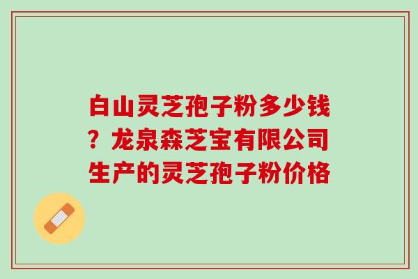 白山灵芝孢子粉多少钱？龙泉森芝宝有限公司生产的灵芝孢子粉价格
