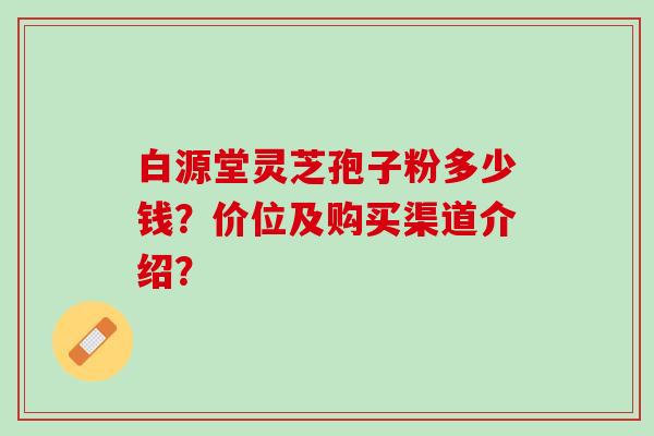 白源堂灵芝孢子粉多少钱?价位及购买渠道介绍? 白源堂灵芝孢子粉多少钱?价位及购买渠道介绍?
