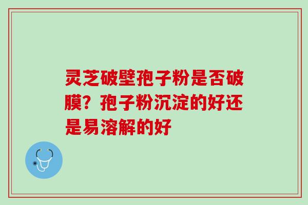 灵芝破壁孢子粉是否破膜？孢子粉沉淀的好还是易溶解的好