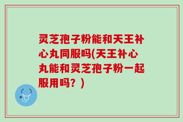灵芝孢子粉能和天王补心丸同服吗(天王补心丸能和灵芝孢子粉一起服用吗？)