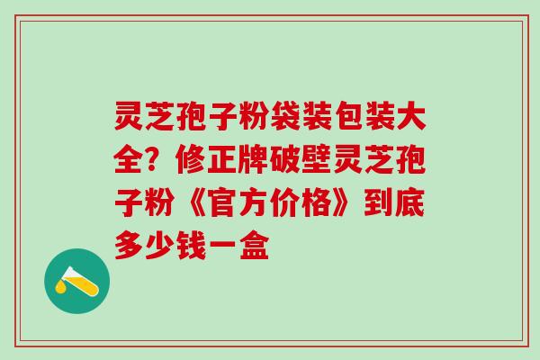 灵芝孢子粉袋装包装大全?修正牌破壁灵芝孢子粉《官方价格》到底多少钱一盒 灵芝孢子粉袋装包装大全?修正牌破壁灵芝孢子粉《官方价格》到底多少钱一盒