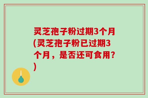 灵芝孢子粉过期3个月(灵芝孢子粉已过期3个月，是否还可食用？)