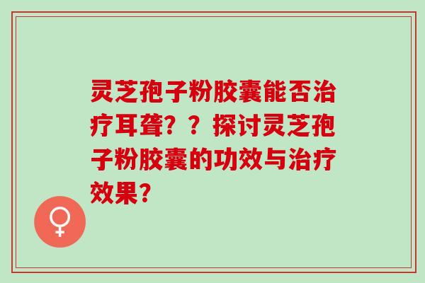 灵芝孢子粉胶囊能否治疗耳聋？？探讨灵芝孢子粉胶囊的功效与治疗效果？
