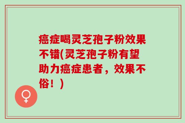 癌症喝灵芝孢子粉效果不错(灵芝孢子粉有望助力癌症患者，效果不俗！)