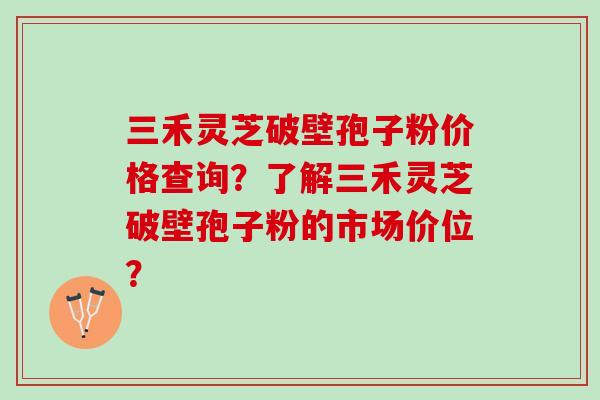 三禾灵芝破壁孢子粉价格查询？了解三禾灵芝破壁孢子粉的市场价位？