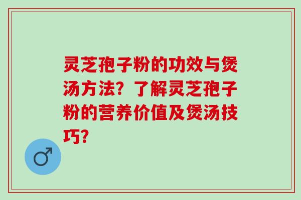 灵芝孢子粉的功效与煲汤方法？了解灵芝孢子粉的营养价值及煲汤技巧？