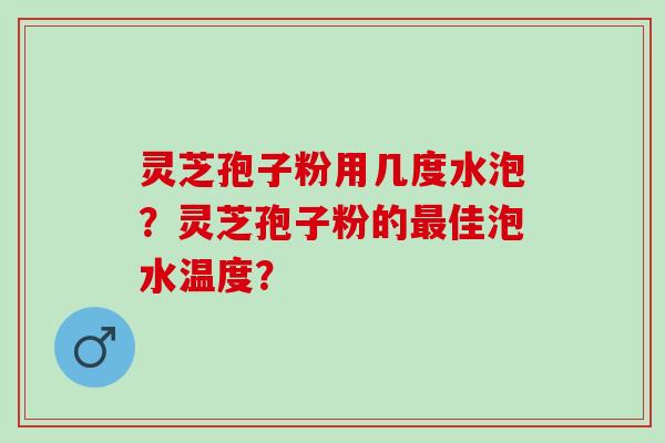 灵芝孢子粉用几度水泡？灵芝孢子粉的最佳泡水温度？