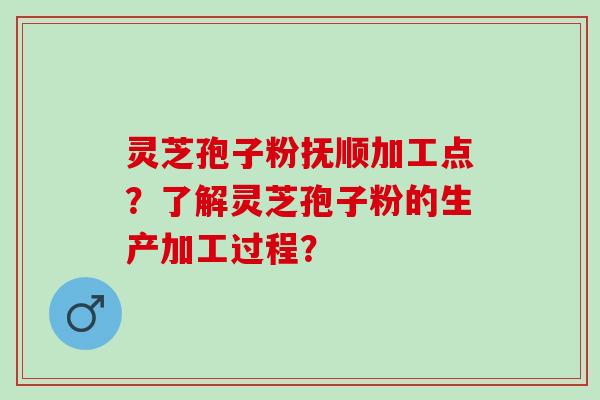 灵芝孢子粉抚顺加工点？了解灵芝孢子粉的生产加工过程？