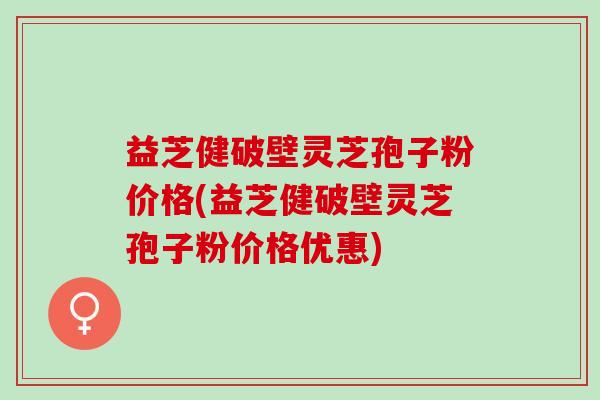 益芝健破壁灵芝孢子粉价格(益芝健破壁灵芝孢子粉价格优惠)